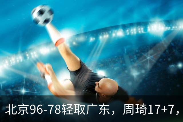 北京96-78轻取广东，周琦17+7，布朗20+10，胡明轩15分