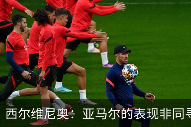 西尔维尼奥：亚马尔的表现非同寻常；维尼修斯有时下滑很正常