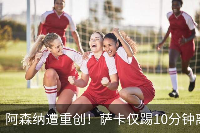 阿森纳遭重创！萨卡仅踢10分钟离场 主力边锋都伤了