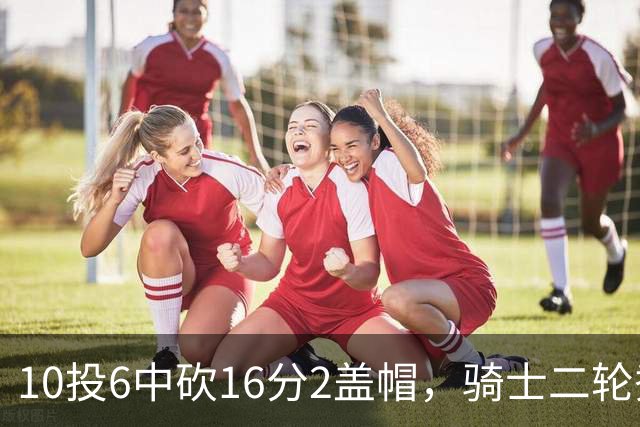 10投6中砍16分2盖帽，骑士二轮秀首秀拿到比赛用球